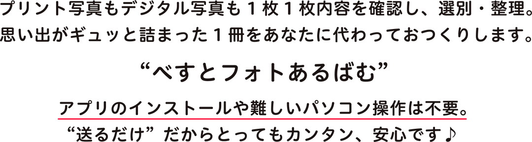 プリント写真もデジタル写真も1枚1枚内容を確認し、選別・整理。思い出がギュッと詰まった1冊をあなたに代わっておつくりします。“べすとフォトあるばむ”アプリのインストールや難しいパソコン操作は不要。“送るだけ”だからとってもカンタン、安心です♪