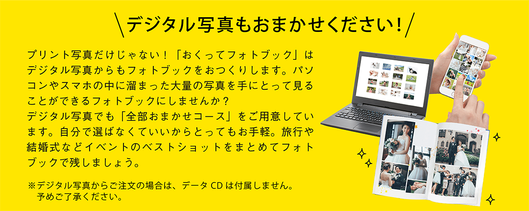 デジタル写真もおまかせください!プリント写真だけじゃない!「おくってフォトブック」はデジタル写真からもフォトブックをおつくりします。パソコンやスマホの中に溜まった大量の写真を手にとって見ることができるフォトブックにしませんか?デジタル写真でも「全部おまかせコース」をご用意しています。自分で選ばなくていいからとってもお手軽。旅行や結婚式などイベントのベストショットをまとめてフォトブックで残しましょう。デジタル写真からご注文の場合は、データCDは付属しません。予めご了承ください。