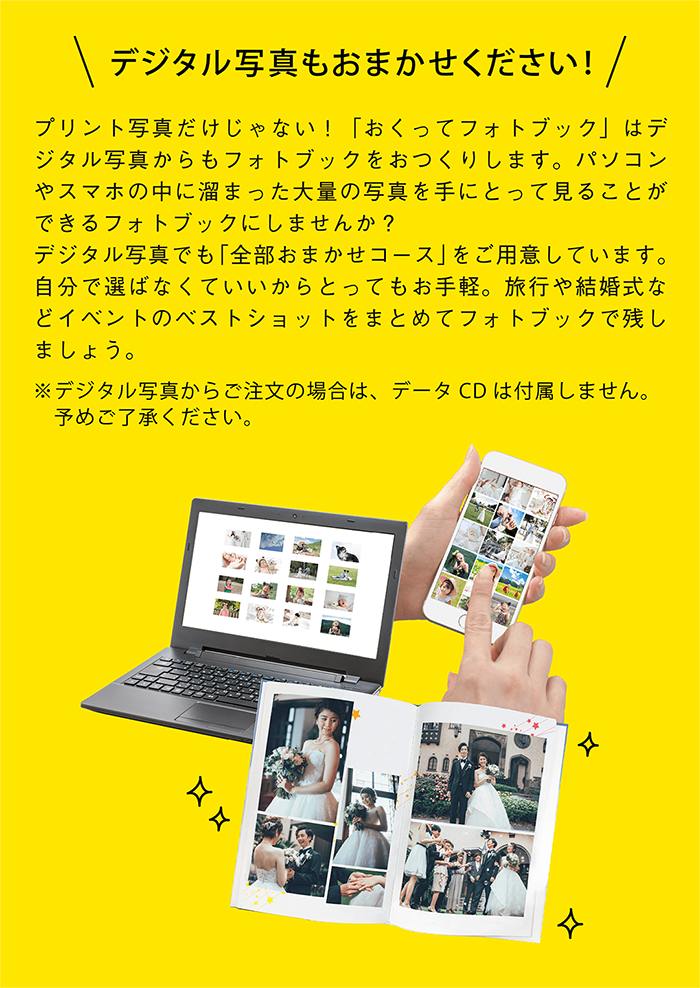 デジタル写真もおまかせください!プリント写真だけじゃない！「おくってフォトブック」はデジタル写真からもフォトブックをおつくりします。パソコンやスマホの中に溜まった大量の写真を手にとって見ることができるフォトブックにしませんか？デジタル写真でも「全部おまかせコース」をご用意しています。自分で選ばなくていいからとってもお手軽。旅行や結婚式などイベントのベストショットをまとめてフォトブックで残しましょう。デジタル写真からご注文の場合は、データCDは付属しません。予めご了承ください。