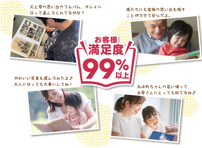 お客様満足度95%以上!「父と母の思い出のアルバム、キレイになって喜んでくれてるかな?」「孫たちにも家族の思い出を残すことができて安心だよ。」「かわいい写真を選んでみたよ♪大人になっても大事にしてね!」「おばあちゃんの若い頃ってお母さんにとっても似てるね♪」