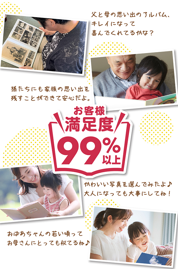 お客様満足度95%以上!「父と母の思い出のアルバム、キレイになって喜んでくれてるかな?」「孫たちにも家族の思い出を残すことができて安心だよ。」「かわいい写真を選んでみたよ♪大人になっても大事にしてね!」「おばあちゃんの若い頃ってお母さんにとっても似てるね♪」
