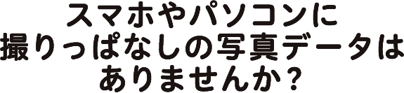 スマホやパソコンに取りっぱなしの写真データはありませんか？