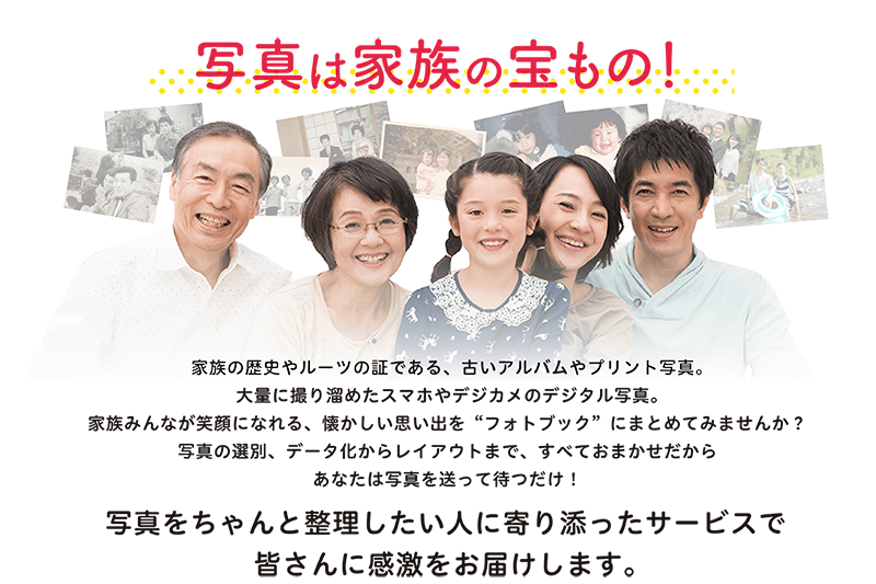 家族の歴史やルーツの証である、古いアルバムやプリント写真。大量に撮り溜めたスマホやデジカメのデジタル写真。家族みんなが笑顔になれる、懐かしい思い出を“フォトブック”にまとめてみませんか?写真の選別、データ化からレイアウトまで、すべておまかせだからあなたは写真を送って待つだけ!<p>写真をちゃんと整理したい人に寄り添ったサービスで皆さんに感激をお届けします。