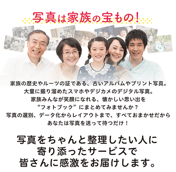 家族の歴史やルーツの証である、古いアルバムやプリント写真。大量に撮り溜めたスマホやデジカメのデジタル写真。家族みんなが笑顔になれる、懐かしい思い出を“フォトブック”にまとめてみませんか?写真の選別、データ化からレイアウトまで、すべておまかせだからあなたは写真を送って待つだけ!<p>写真をちゃんと整理したい人に寄り添ったサービスで皆さんに感激をお届けします。